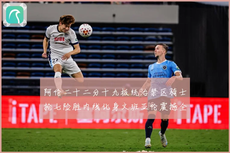阿伦二十二分十九板统治禁区骑士抢七险胜内线化身文班亚伦震撼全赛场复盘
