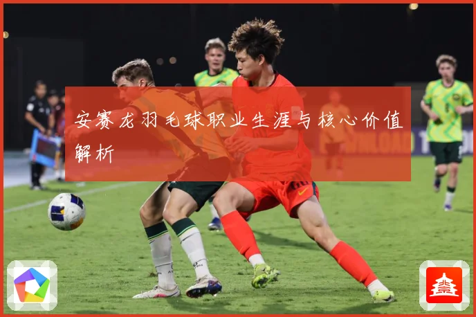 安赛龙羽毛球职业生涯与核心价值解析