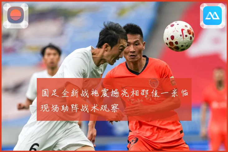 国足全新战袍震撼亮相邵佳一亲临现场助阵战术观察