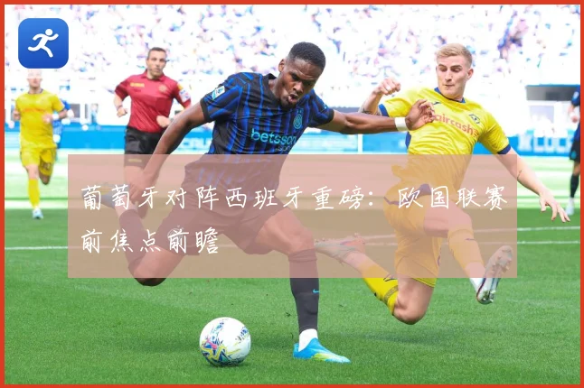 葡萄牙对阵西班牙重磅：欧国联赛前焦点前瞻