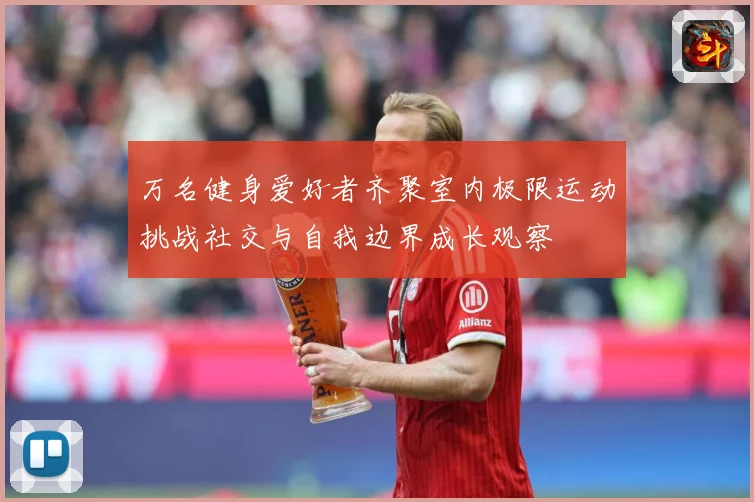 万名健身爱好者齐聚室内极限运动挑战社交与自我边界成长观察