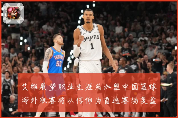 艾维展望职业生涯或加盟中国篮球海外联赛将以信仰为首选赛场复盘