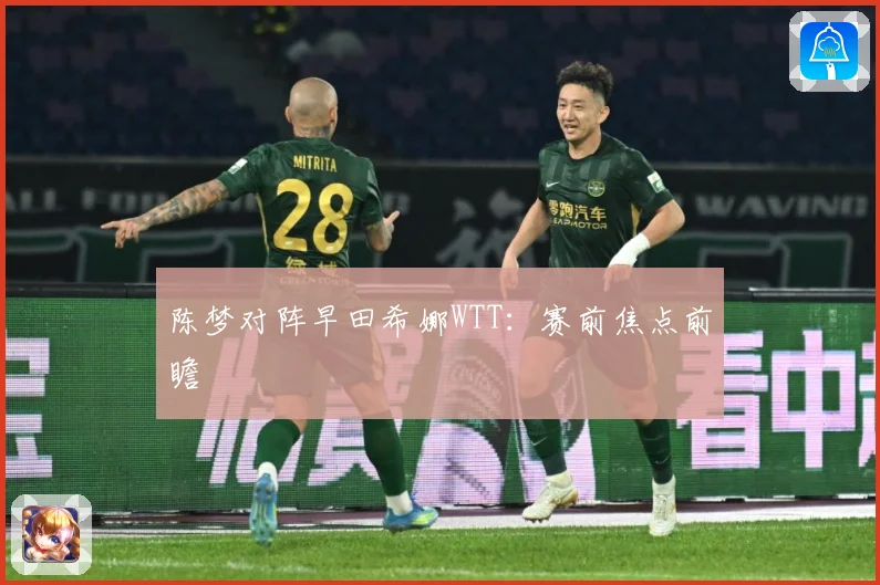陈梦对阵早田希娜WTT：赛前焦点前瞻