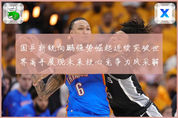 国乒新锐向鹏强势崛起连续突破世界高手展现未来核心竞争力风采解析