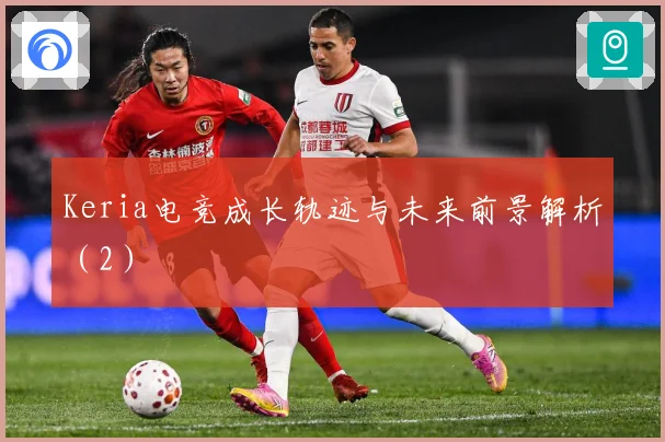 Keria电竞成长轨迹与未来前景解析（2）