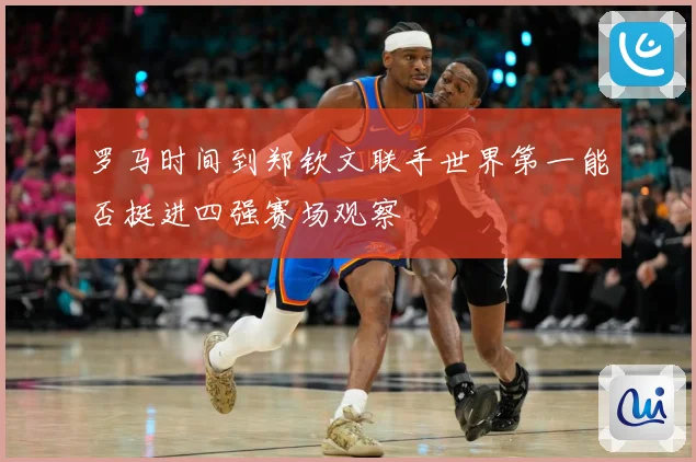 罗马时间到郑钦文联手世界第一能否挺进四强赛场观察