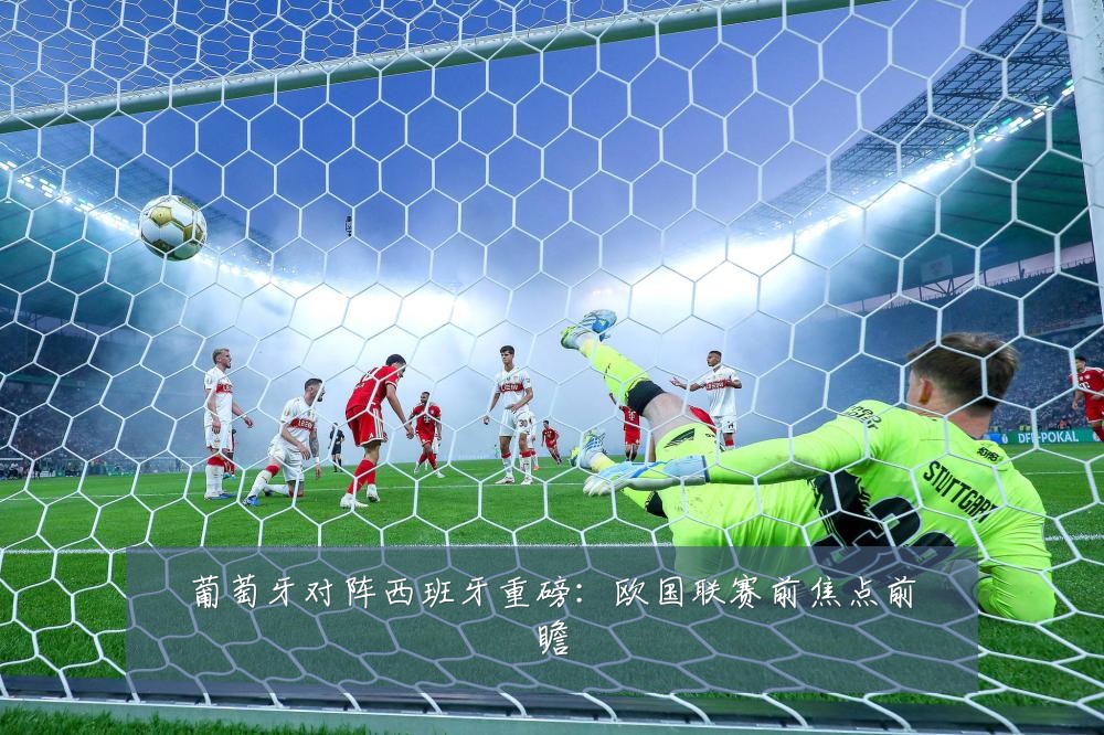 葡萄牙对阵西班牙重磅：欧国联赛前焦点前瞻