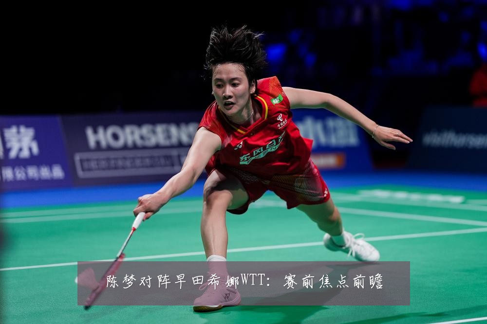 陈梦对阵早田希娜WTT：赛前焦点前瞻